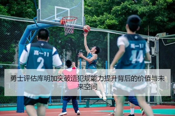 勇士评估库明加突破造犯规能力提升背后的价值与未来空间