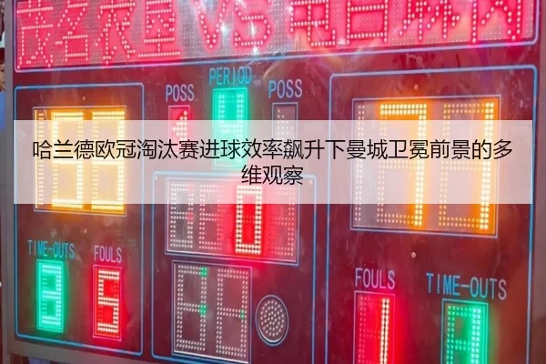 哈兰德欧冠淘汰赛进球效率飙升下曼城卫冕前景的多维观察