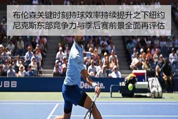 布伦森关键时刻持球效率持续提升之下纽约尼克斯东部竞争力与季后赛前景全面再评估