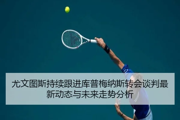 尤文图斯持续跟进库普梅纳斯转会谈判最新动态与未来走势分析