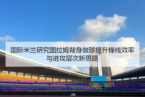 国际米兰研究图拉姆背身做球提升锋线效率与进攻层次新思路