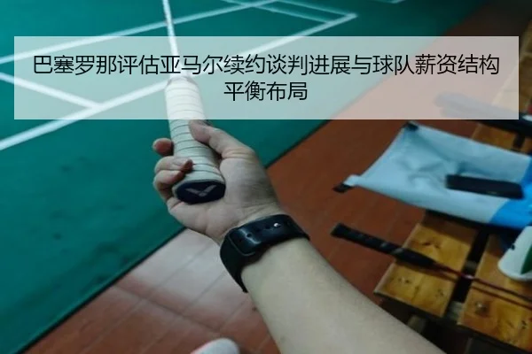 巴塞罗那评估亚马尔续约谈判进展与球队薪资结构平衡布局