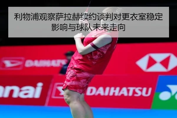 利物浦观察萨拉赫续约谈判对更衣室稳定影响与球队未来走向