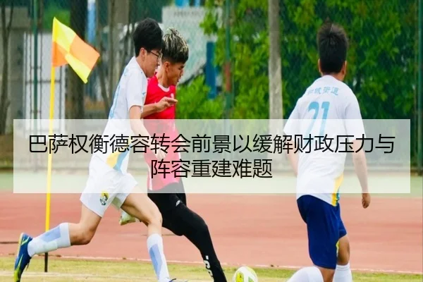 巴萨权衡德容转会前景以缓解财政压力与阵容重建难题
