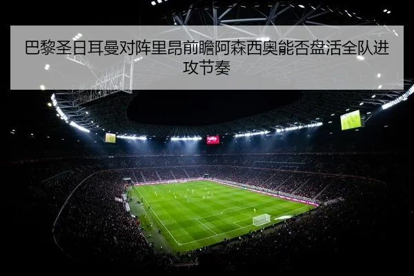 巴黎圣日耳曼对阵里昂前瞻阿森西奥能否盘活全队进攻节奏